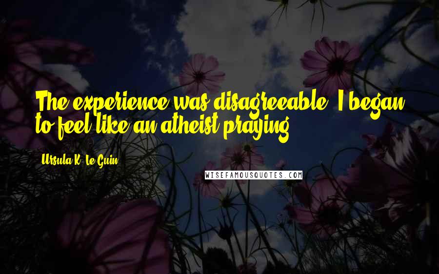 Ursula K. Le Guin Quotes: The experience was disagreeable. I began to feel like an atheist praying.