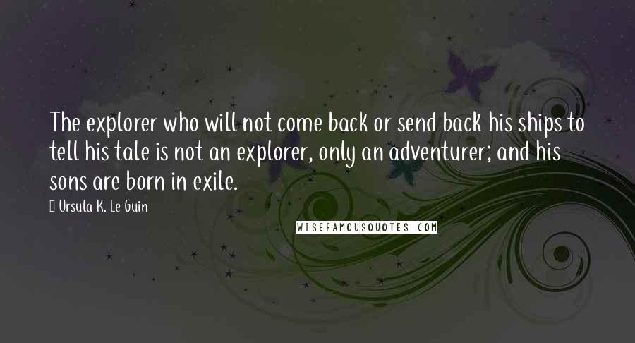 Ursula K. Le Guin Quotes: The explorer who will not come back or send back his ships to tell his tale is not an explorer, only an adventurer; and his sons are born in exile.