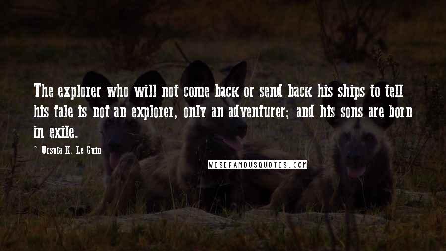 Ursula K. Le Guin Quotes: The explorer who will not come back or send back his ships to tell his tale is not an explorer, only an adventurer; and his sons are born in exile.