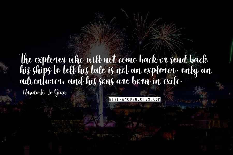 Ursula K. Le Guin Quotes: The explorer who will not come back or send back his ships to tell his tale is not an explorer, only an adventurer; and his sons are born in exile.