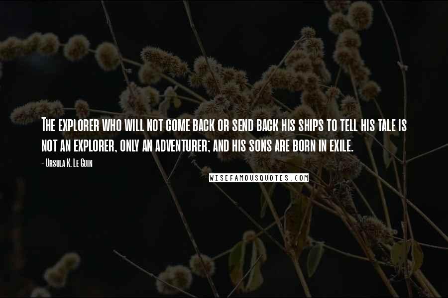 Ursula K. Le Guin Quotes: The explorer who will not come back or send back his ships to tell his tale is not an explorer, only an adventurer; and his sons are born in exile.