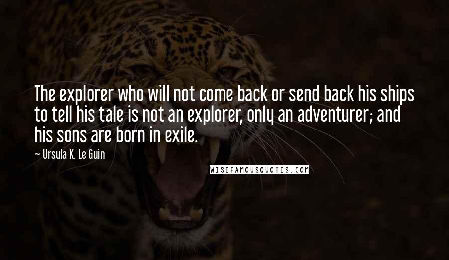 Ursula K. Le Guin Quotes: The explorer who will not come back or send back his ships to tell his tale is not an explorer, only an adventurer; and his sons are born in exile.