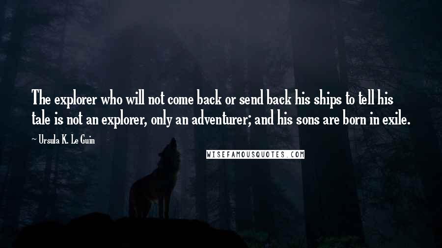 Ursula K. Le Guin Quotes: The explorer who will not come back or send back his ships to tell his tale is not an explorer, only an adventurer; and his sons are born in exile.