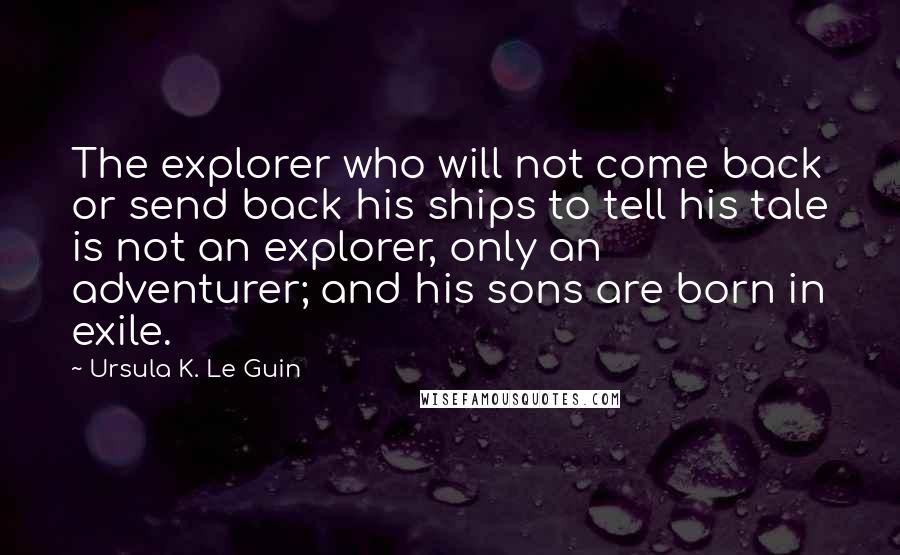 Ursula K. Le Guin Quotes: The explorer who will not come back or send back his ships to tell his tale is not an explorer, only an adventurer; and his sons are born in exile.
