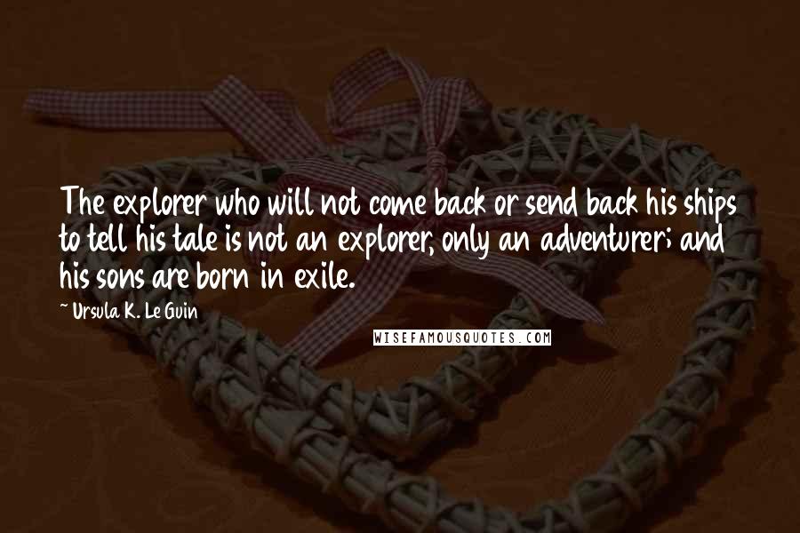 Ursula K. Le Guin Quotes: The explorer who will not come back or send back his ships to tell his tale is not an explorer, only an adventurer; and his sons are born in exile.