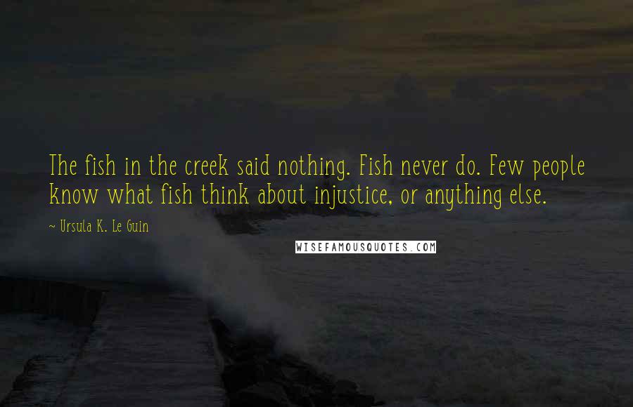 Ursula K. Le Guin Quotes: The fish in the creek said nothing. Fish never do. Few people know what fish think about injustice, or anything else.