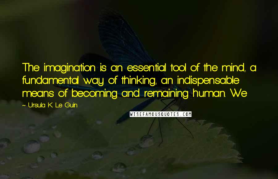 Ursula K. Le Guin Quotes: The imagination is an essential tool of the mind, a fundamental way of thinking, an indispensable means of becoming and remaining human. We