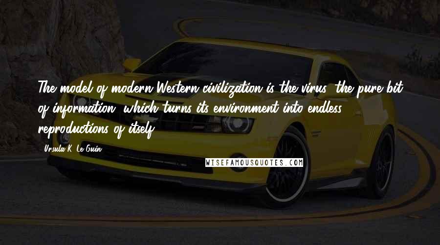 Ursula K. Le Guin Quotes: The model of modern Western civilization is the virus: the pure bit of information, which turns its environment into endless reproductions of itself.