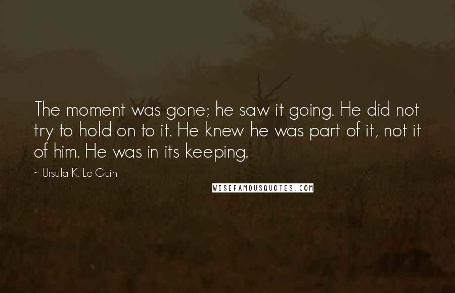 Ursula K. Le Guin Quotes: The moment was gone; he saw it going. He did not try to hold on to it. He knew he was part of it, not it of him. He was in its keeping.