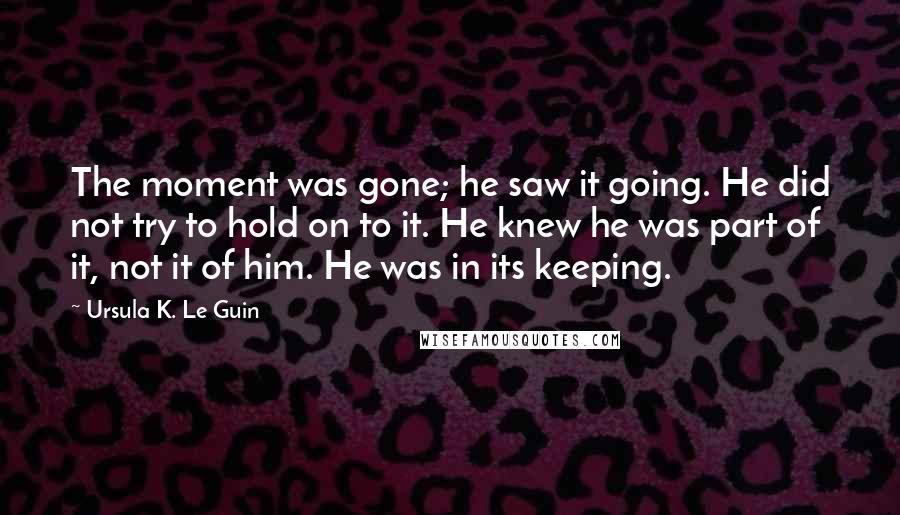 Ursula K. Le Guin Quotes: The moment was gone; he saw it going. He did not try to hold on to it. He knew he was part of it, not it of him. He was in its keeping.