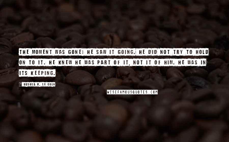 Ursula K. Le Guin Quotes: The moment was gone; he saw it going. He did not try to hold on to it. He knew he was part of it, not it of him. He was in its keeping.
