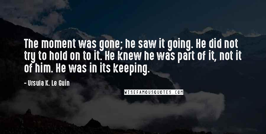 Ursula K. Le Guin Quotes: The moment was gone; he saw it going. He did not try to hold on to it. He knew he was part of it, not it of him. He was in its keeping.