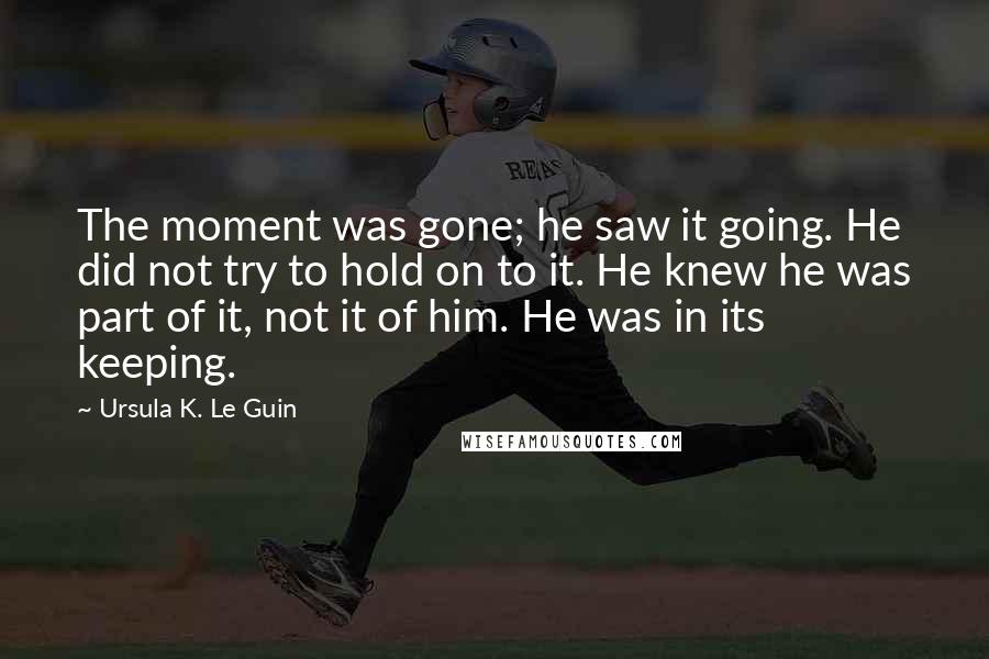 Ursula K. Le Guin Quotes: The moment was gone; he saw it going. He did not try to hold on to it. He knew he was part of it, not it of him. He was in its keeping.