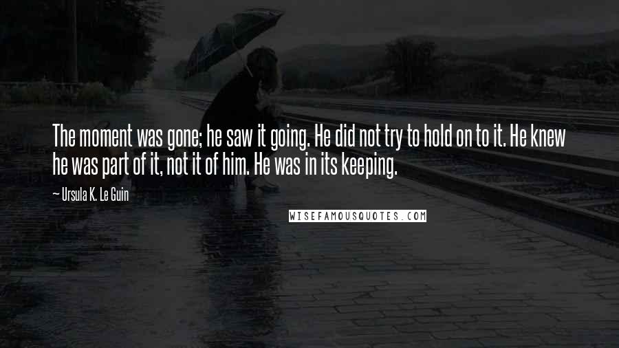 Ursula K. Le Guin Quotes: The moment was gone; he saw it going. He did not try to hold on to it. He knew he was part of it, not it of him. He was in its keeping.