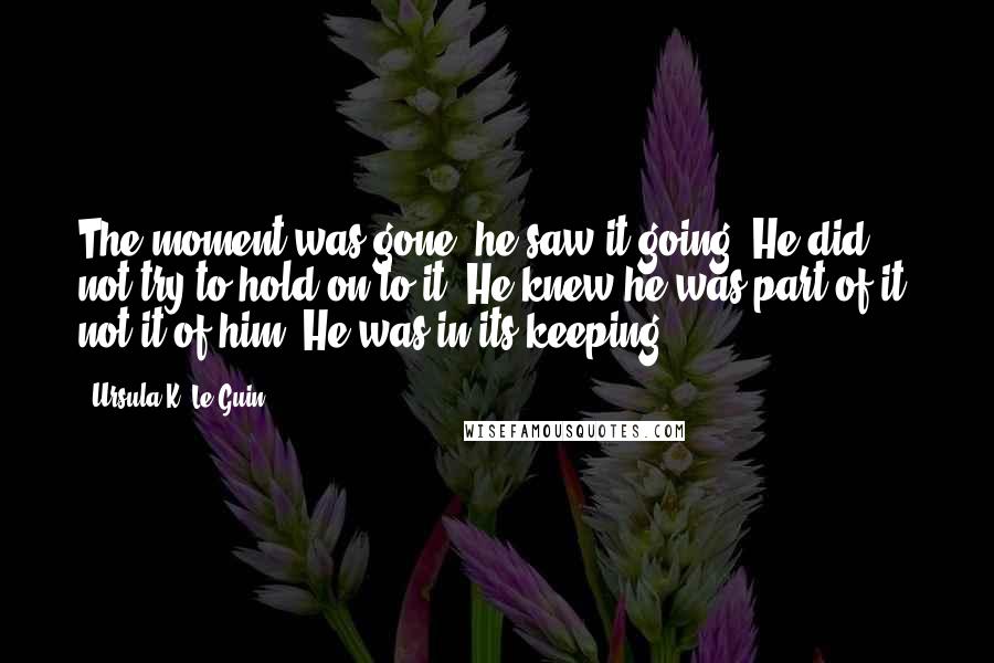Ursula K. Le Guin Quotes: The moment was gone; he saw it going. He did not try to hold on to it. He knew he was part of it, not it of him. He was in its keeping.