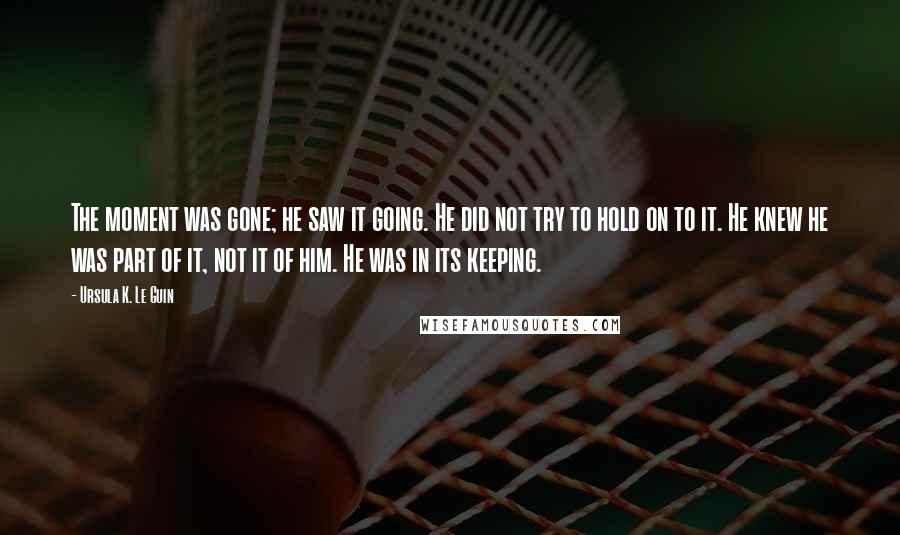 Ursula K. Le Guin Quotes: The moment was gone; he saw it going. He did not try to hold on to it. He knew he was part of it, not it of him. He was in its keeping.