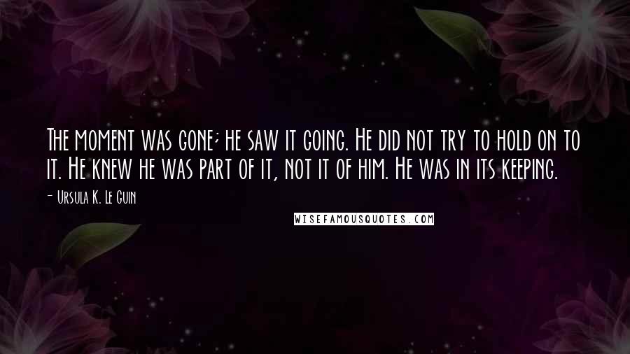 Ursula K. Le Guin Quotes: The moment was gone; he saw it going. He did not try to hold on to it. He knew he was part of it, not it of him. He was in its keeping.