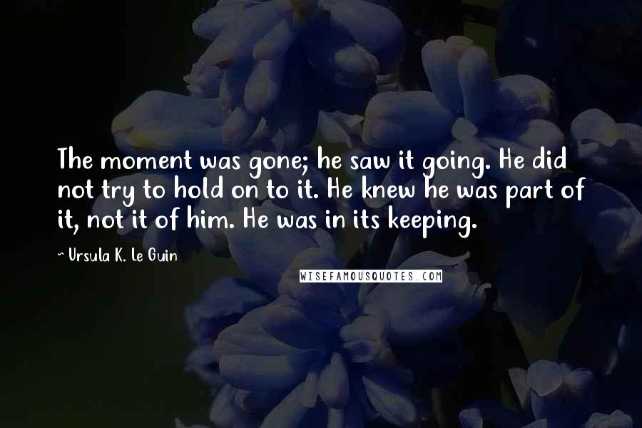 Ursula K. Le Guin Quotes: The moment was gone; he saw it going. He did not try to hold on to it. He knew he was part of it, not it of him. He was in its keeping.