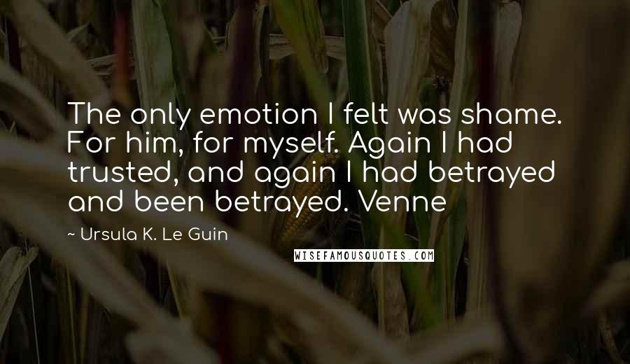 Ursula K. Le Guin Quotes: The only emotion I felt was shame. For him, for myself. Again I had trusted, and again I had betrayed and been betrayed. Venne