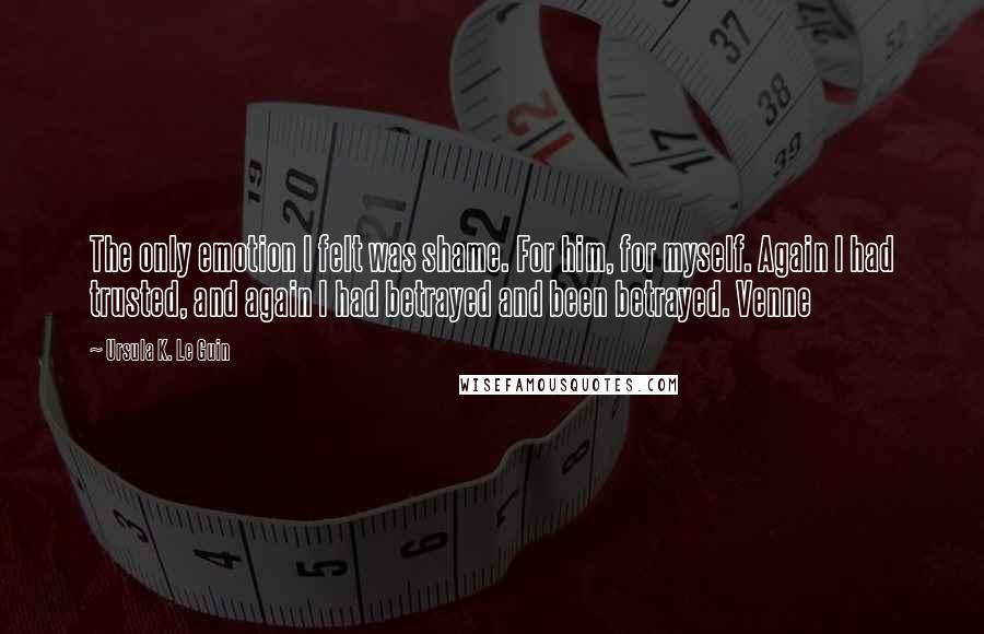 Ursula K. Le Guin Quotes: The only emotion I felt was shame. For him, for myself. Again I had trusted, and again I had betrayed and been betrayed. Venne