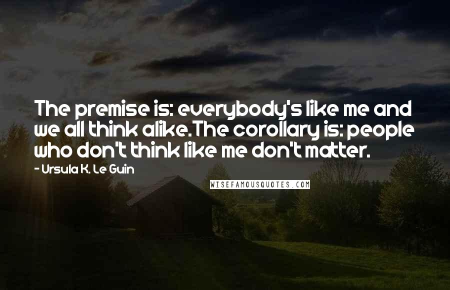 Ursula K. Le Guin Quotes: The premise is: everybody's like me and we all think alike.The corollary is: people who don't think like me don't matter.