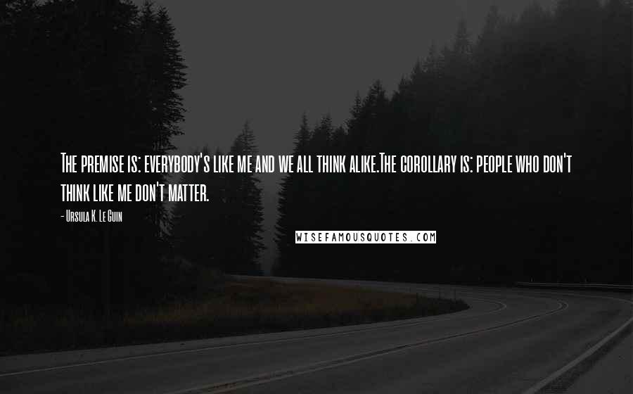 Ursula K. Le Guin Quotes: The premise is: everybody's like me and we all think alike.The corollary is: people who don't think like me don't matter.