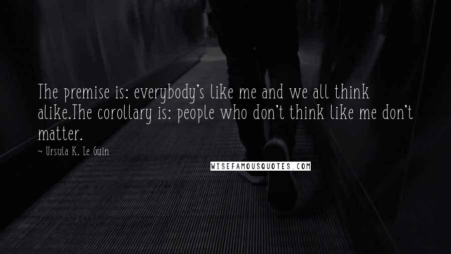Ursula K. Le Guin Quotes: The premise is: everybody's like me and we all think alike.The corollary is: people who don't think like me don't matter.
