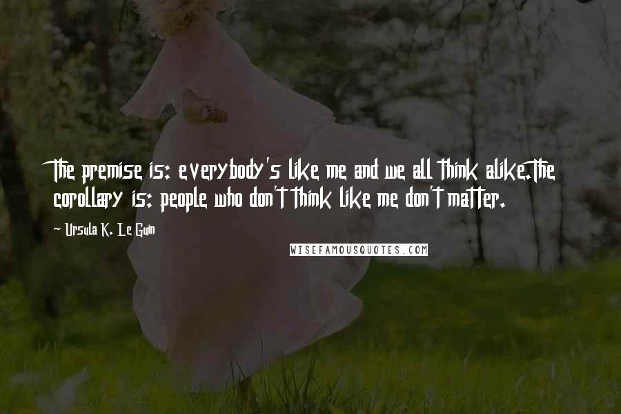 Ursula K. Le Guin Quotes: The premise is: everybody's like me and we all think alike.The corollary is: people who don't think like me don't matter.