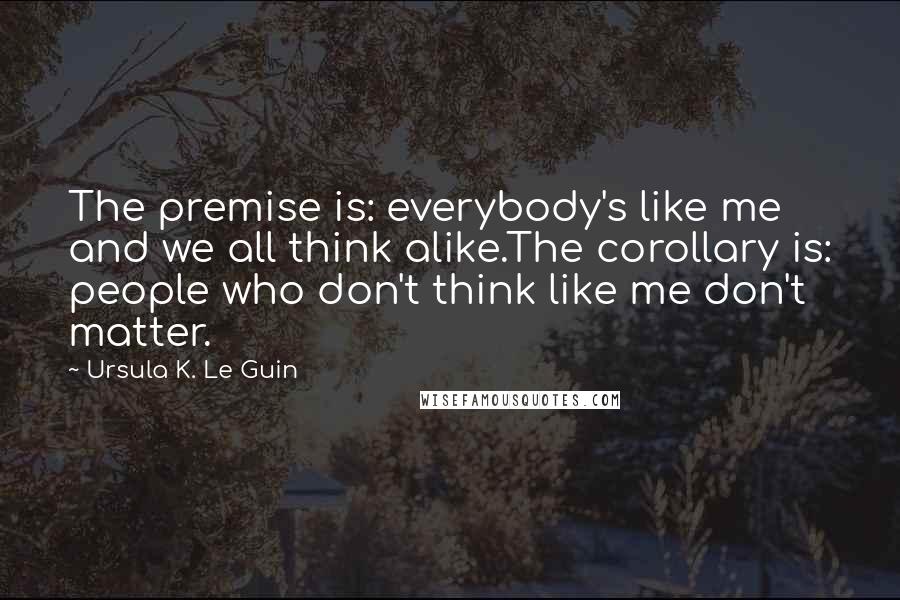 Ursula K. Le Guin Quotes: The premise is: everybody's like me and we all think alike.The corollary is: people who don't think like me don't matter.