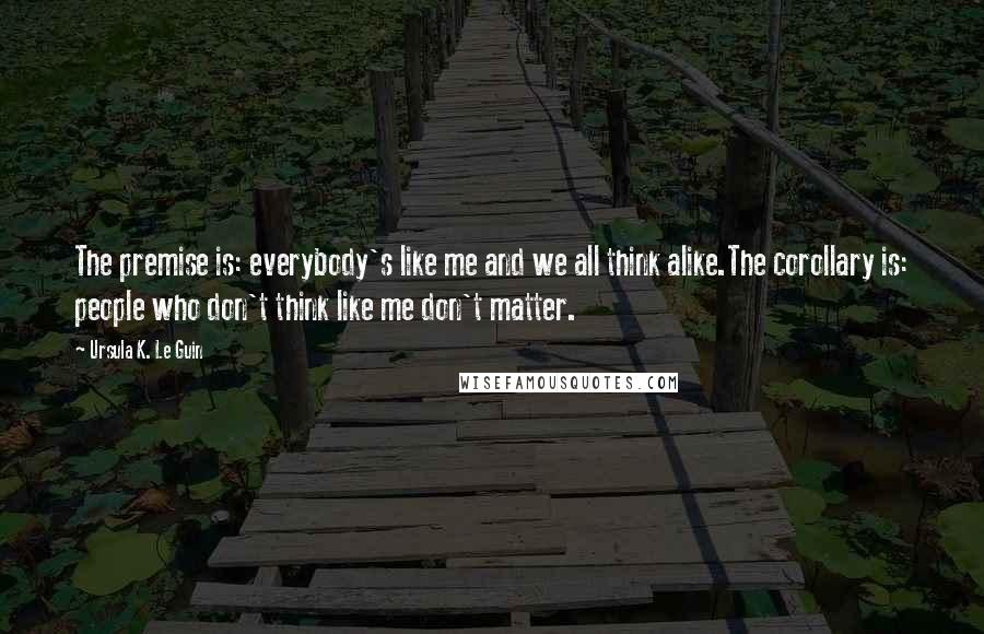 Ursula K. Le Guin Quotes: The premise is: everybody's like me and we all think alike.The corollary is: people who don't think like me don't matter.
