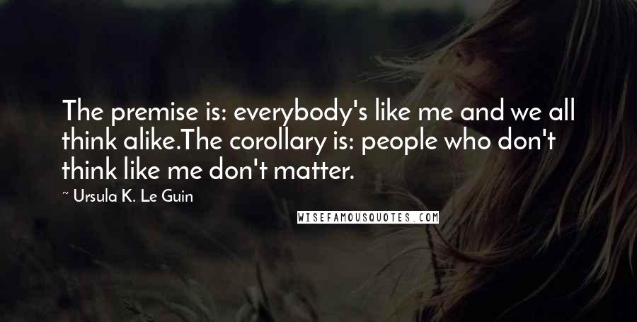 Ursula K. Le Guin Quotes: The premise is: everybody's like me and we all think alike.The corollary is: people who don't think like me don't matter.