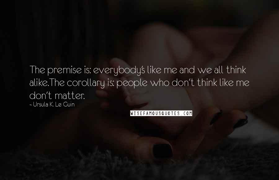 Ursula K. Le Guin Quotes: The premise is: everybody's like me and we all think alike.The corollary is: people who don't think like me don't matter.