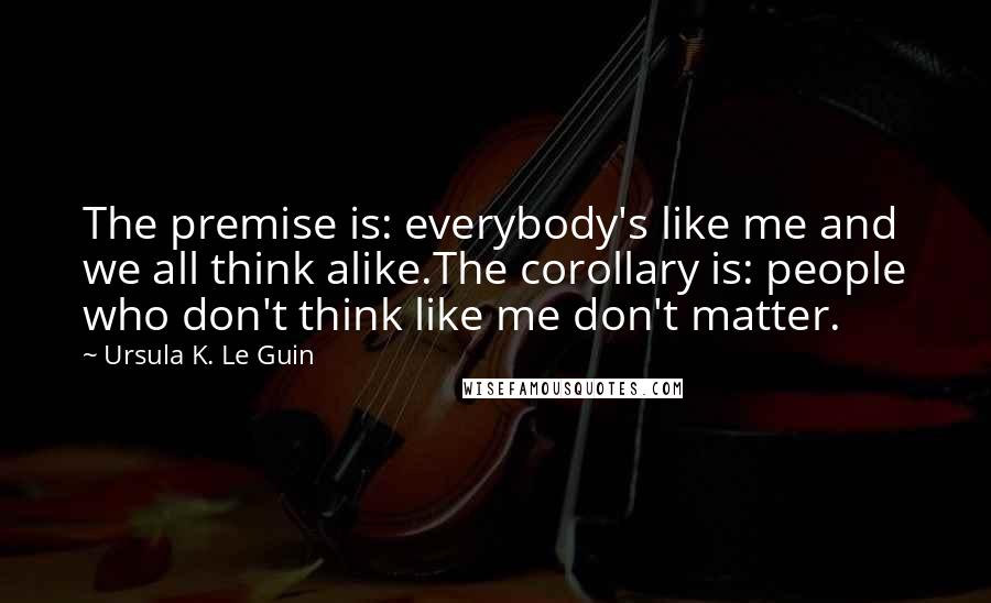 Ursula K. Le Guin Quotes: The premise is: everybody's like me and we all think alike.The corollary is: people who don't think like me don't matter.