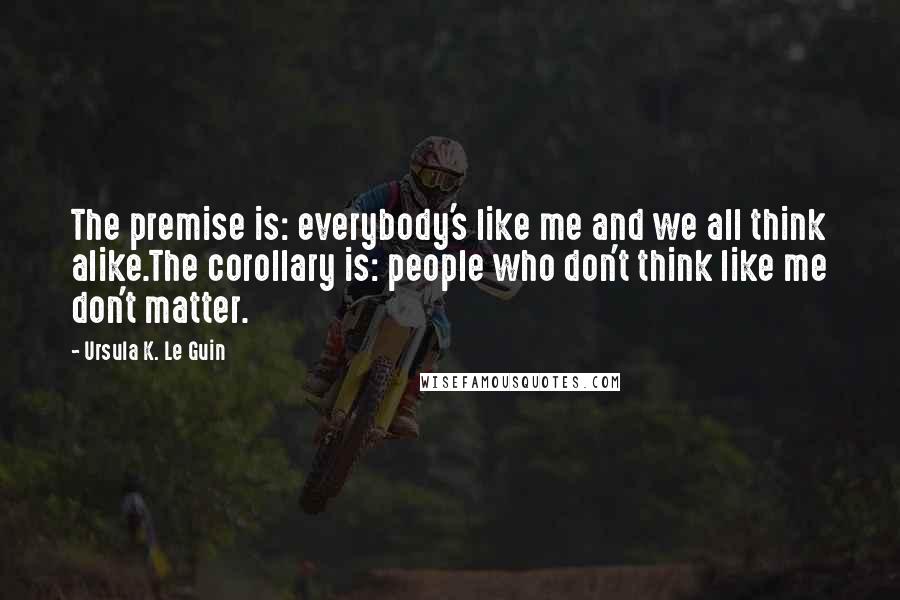 Ursula K. Le Guin Quotes: The premise is: everybody's like me and we all think alike.The corollary is: people who don't think like me don't matter.