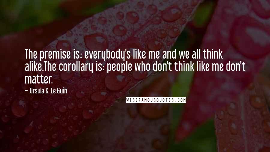 Ursula K. Le Guin Quotes: The premise is: everybody's like me and we all think alike.The corollary is: people who don't think like me don't matter.