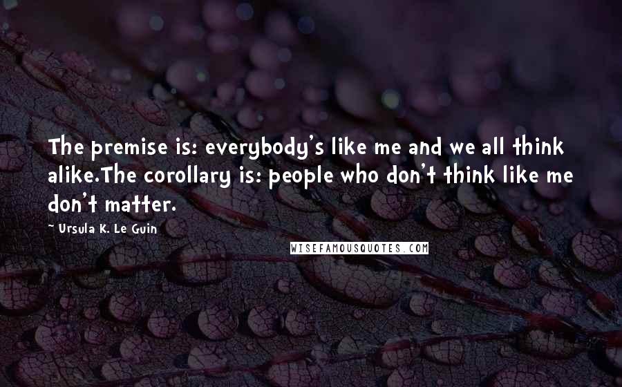 Ursula K. Le Guin Quotes: The premise is: everybody's like me and we all think alike.The corollary is: people who don't think like me don't matter.
