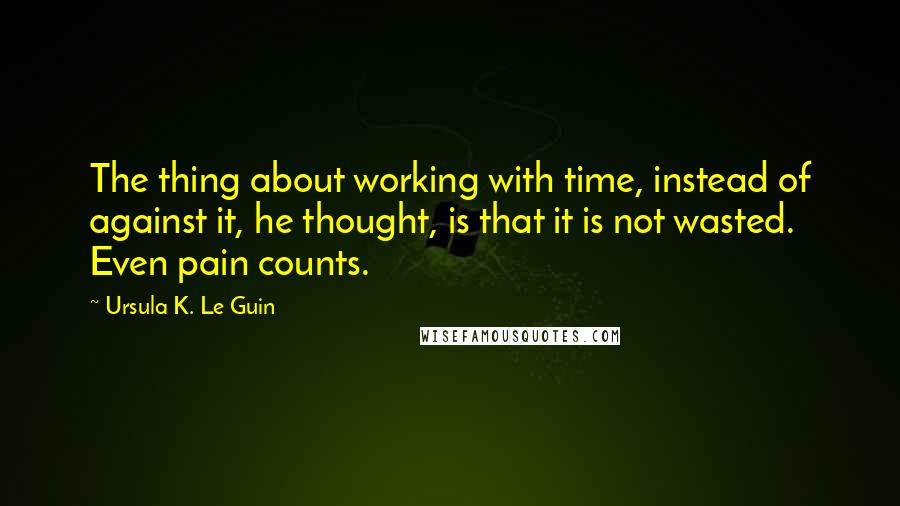 Ursula K. Le Guin Quotes: The thing about working with time, instead of against it, he thought, is that it is not wasted. Even pain counts.