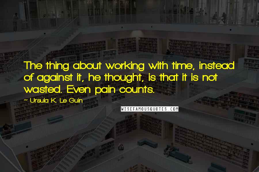 Ursula K. Le Guin Quotes: The thing about working with time, instead of against it, he thought, is that it is not wasted. Even pain counts.