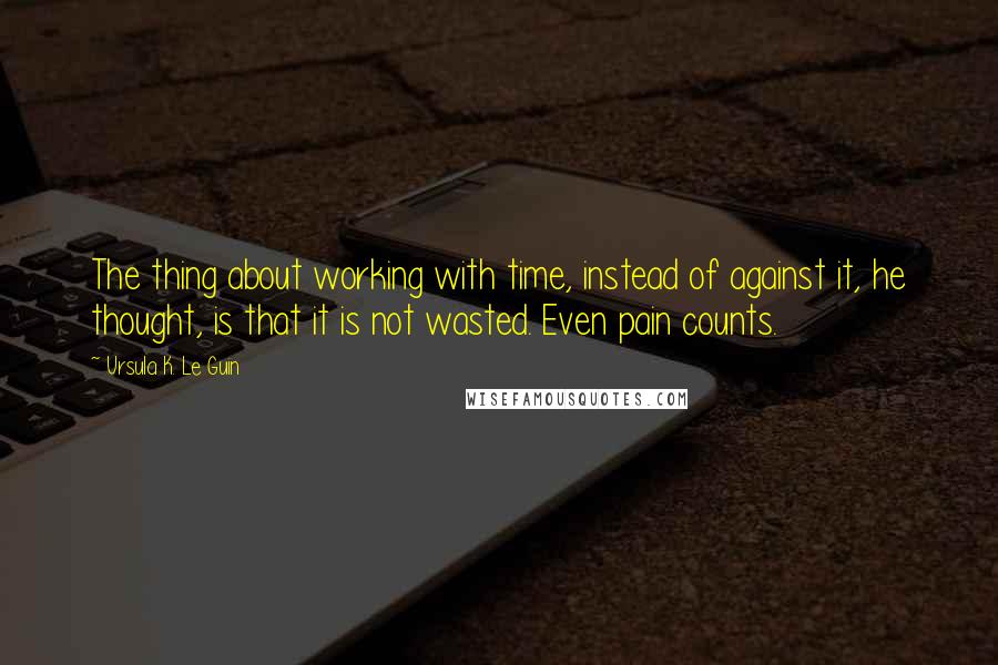 Ursula K. Le Guin Quotes: The thing about working with time, instead of against it, he thought, is that it is not wasted. Even pain counts.