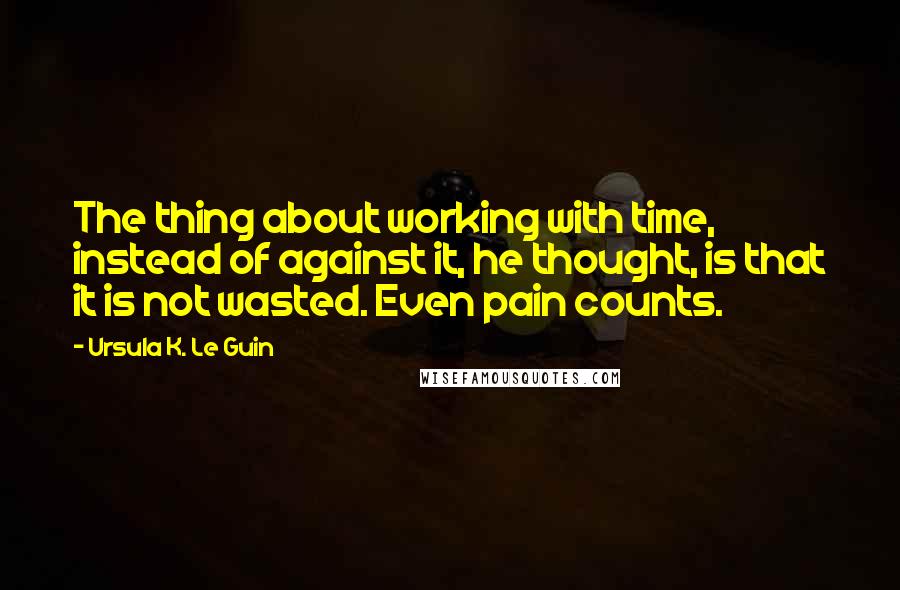 Ursula K. Le Guin Quotes: The thing about working with time, instead of against it, he thought, is that it is not wasted. Even pain counts.