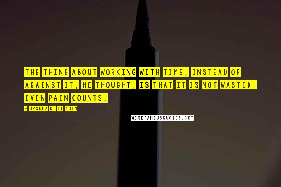Ursula K. Le Guin Quotes: The thing about working with time, instead of against it, he thought, is that it is not wasted. Even pain counts.