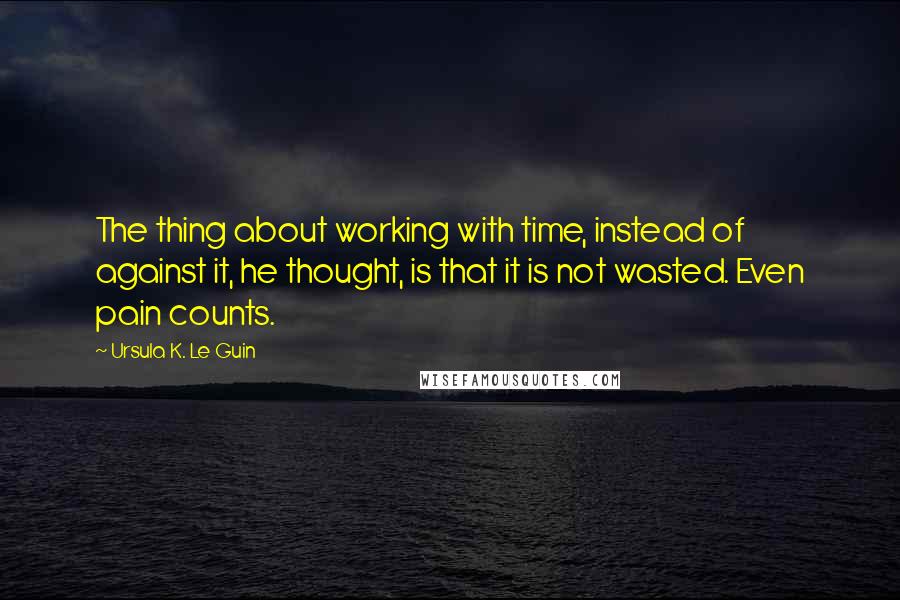 Ursula K. Le Guin Quotes: The thing about working with time, instead of against it, he thought, is that it is not wasted. Even pain counts.