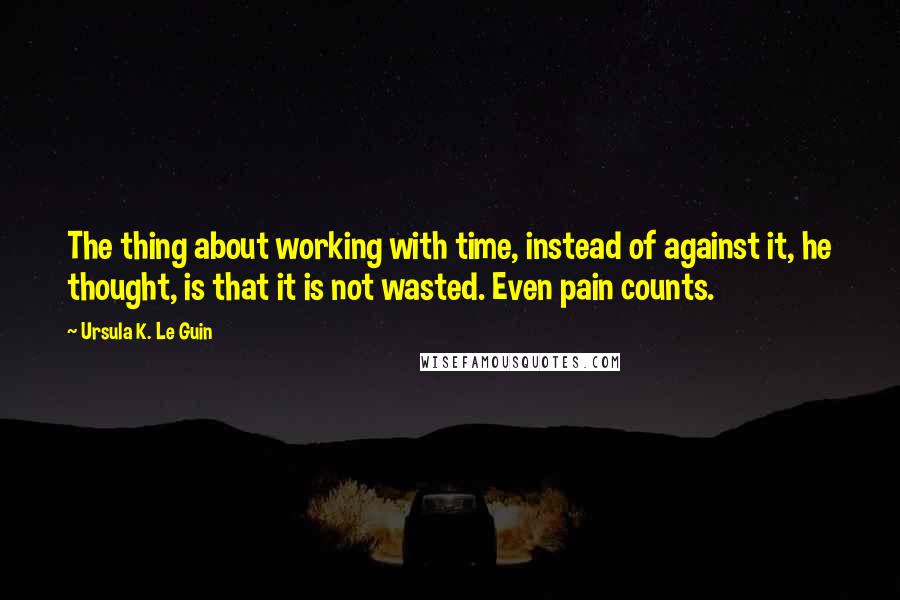 Ursula K. Le Guin Quotes: The thing about working with time, instead of against it, he thought, is that it is not wasted. Even pain counts.