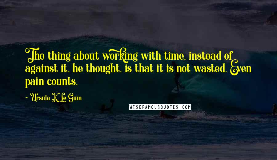 Ursula K. Le Guin Quotes: The thing about working with time, instead of against it, he thought, is that it is not wasted. Even pain counts.