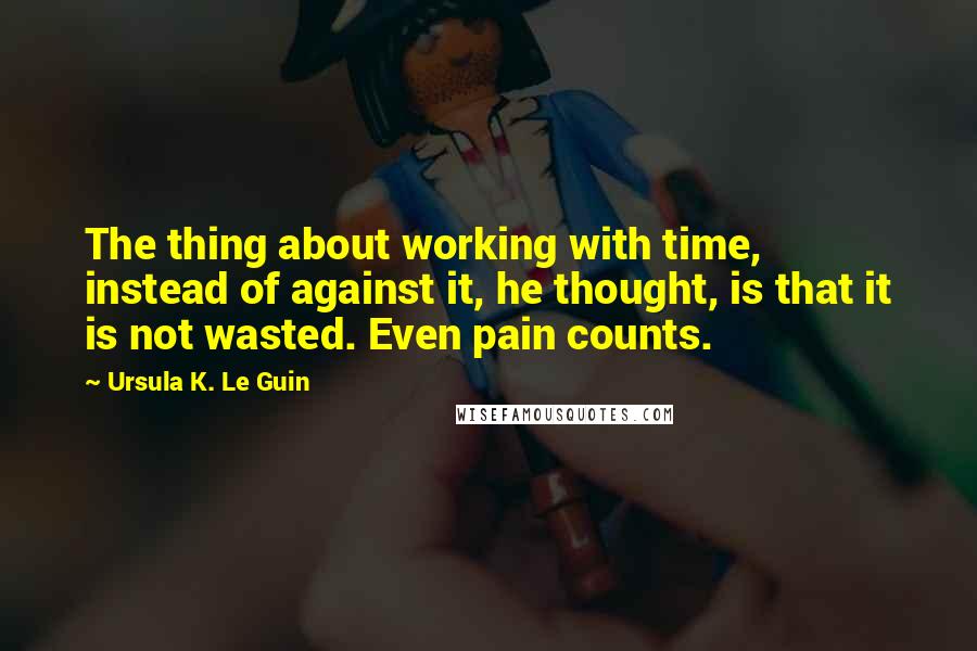 Ursula K. Le Guin Quotes: The thing about working with time, instead of against it, he thought, is that it is not wasted. Even pain counts.