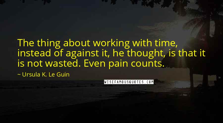 Ursula K. Le Guin Quotes: The thing about working with time, instead of against it, he thought, is that it is not wasted. Even pain counts.