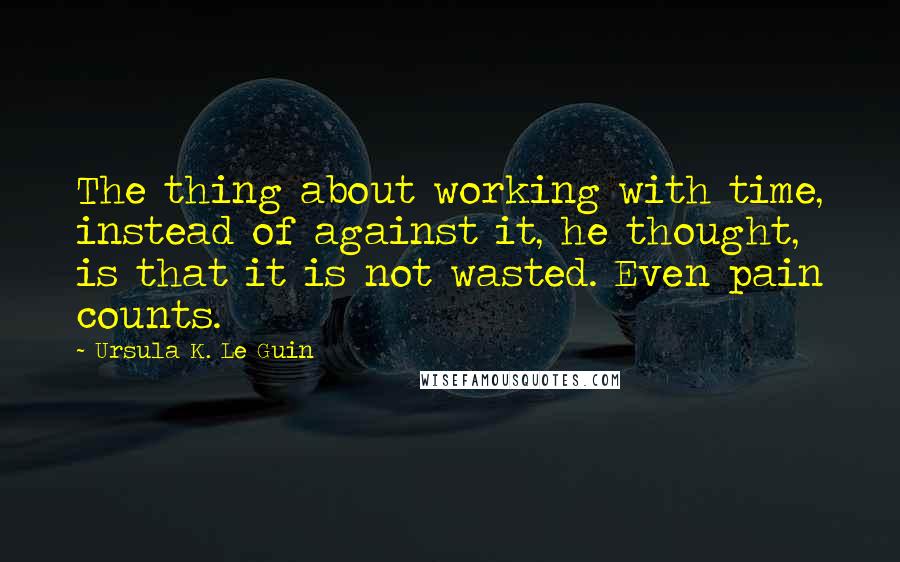 Ursula K. Le Guin Quotes: The thing about working with time, instead of against it, he thought, is that it is not wasted. Even pain counts.
