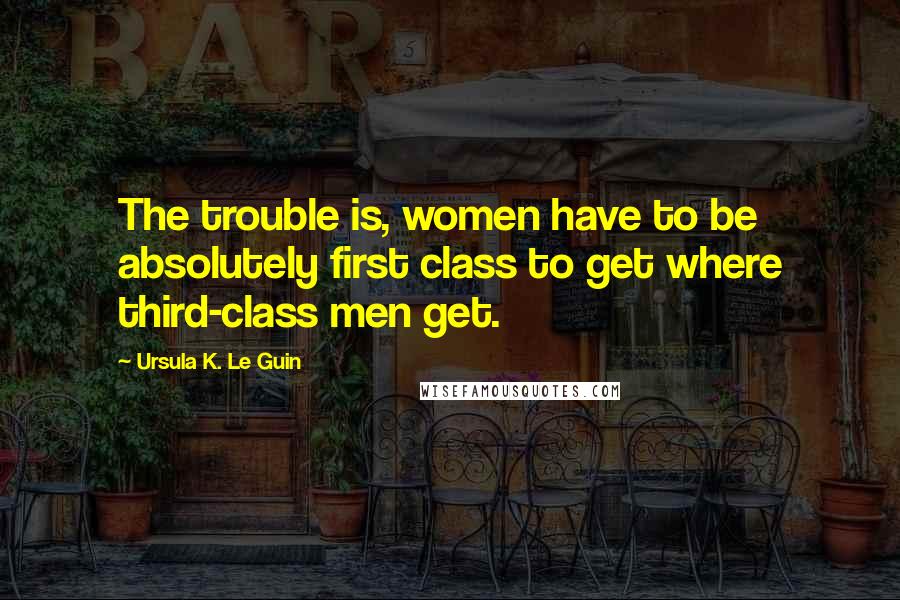 Ursula K. Le Guin Quotes: The trouble is, women have to be absolutely first class to get where third-class men get.