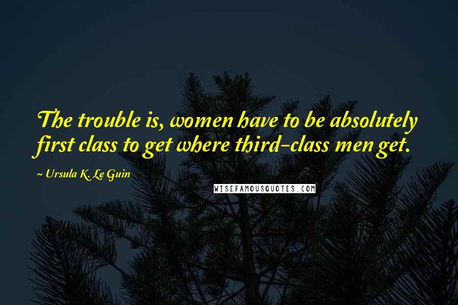 Ursula K. Le Guin Quotes: The trouble is, women have to be absolutely first class to get where third-class men get.