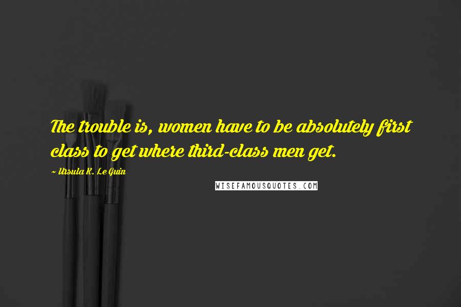 Ursula K. Le Guin Quotes: The trouble is, women have to be absolutely first class to get where third-class men get.